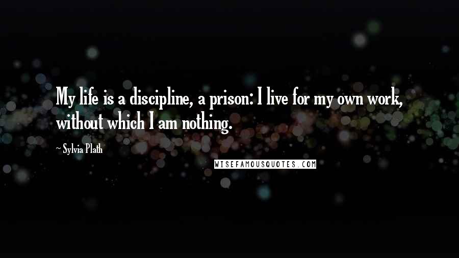 Sylvia Plath Quotes: My life is a discipline, a prison: I live for my own work, without which I am nothing.