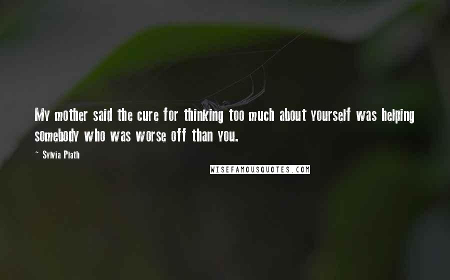 Sylvia Plath Quotes: My mother said the cure for thinking too much about yourself was helping somebody who was worse off than you.