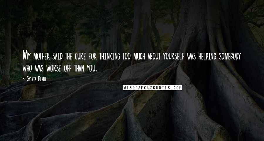 Sylvia Plath Quotes: My mother said the cure for thinking too much about yourself was helping somebody who was worse off than you.