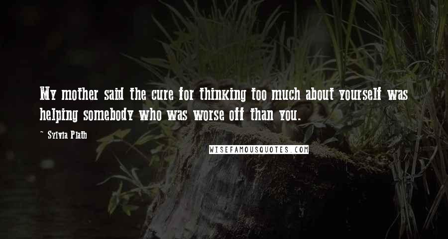 Sylvia Plath Quotes: My mother said the cure for thinking too much about yourself was helping somebody who was worse off than you.