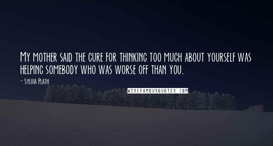 Sylvia Plath Quotes: My mother said the cure for thinking too much about yourself was helping somebody who was worse off than you.