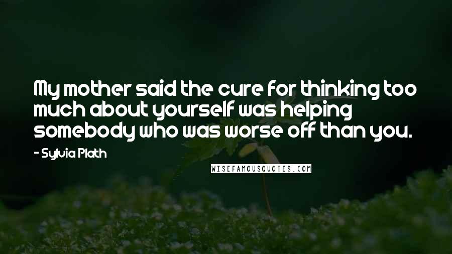 Sylvia Plath Quotes: My mother said the cure for thinking too much about yourself was helping somebody who was worse off than you.