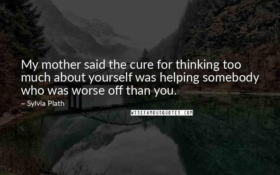Sylvia Plath Quotes: My mother said the cure for thinking too much about yourself was helping somebody who was worse off than you.