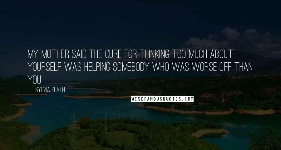 Sylvia Plath Quotes: My mother said the cure for thinking too much about yourself was helping somebody who was worse off than you.