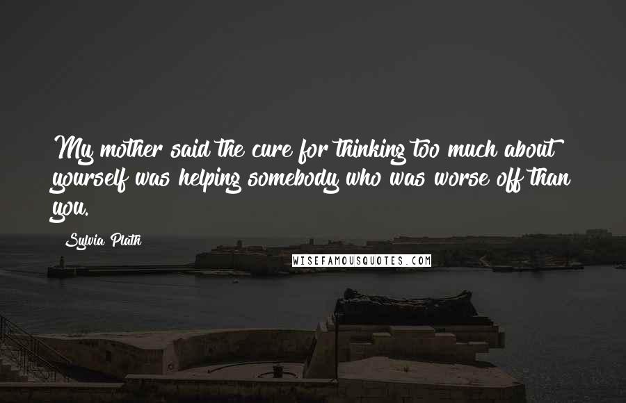 Sylvia Plath Quotes: My mother said the cure for thinking too much about yourself was helping somebody who was worse off than you.