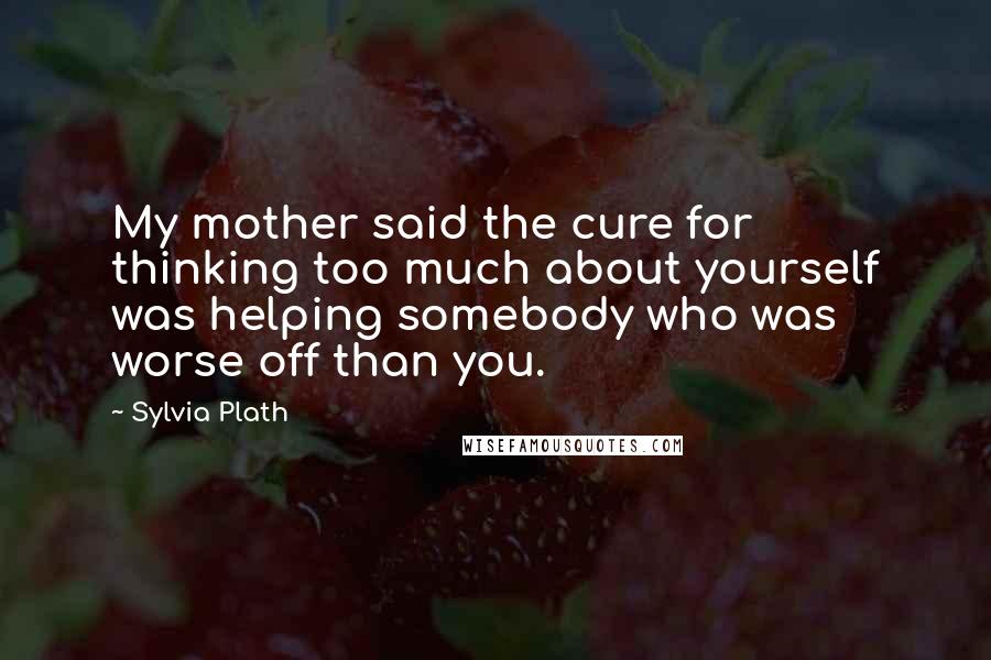 Sylvia Plath Quotes: My mother said the cure for thinking too much about yourself was helping somebody who was worse off than you.