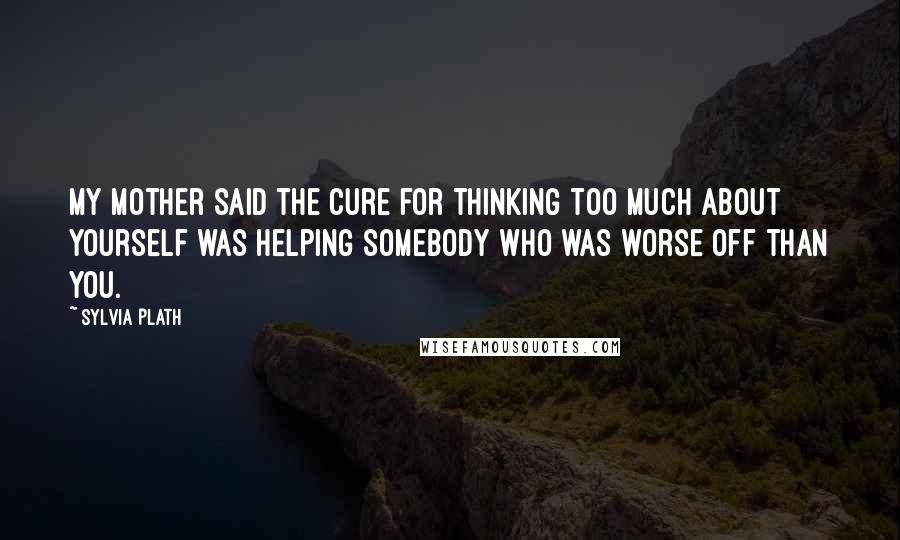 Sylvia Plath Quotes: My mother said the cure for thinking too much about yourself was helping somebody who was worse off than you.