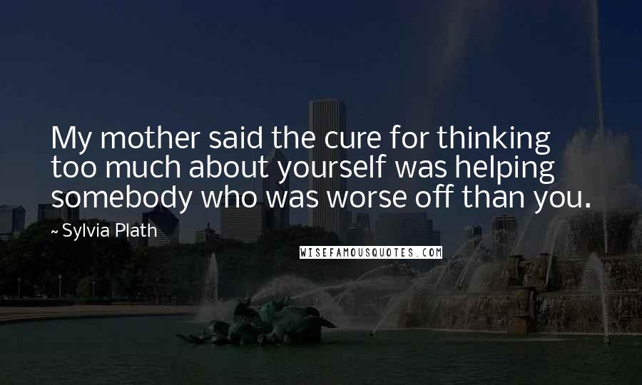 Sylvia Plath Quotes: My mother said the cure for thinking too much about yourself was helping somebody who was worse off than you.