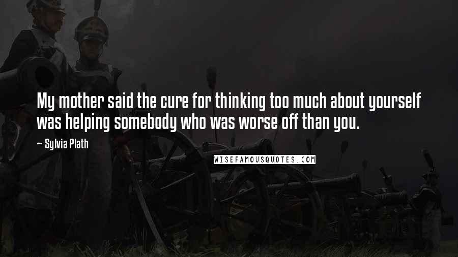 Sylvia Plath Quotes: My mother said the cure for thinking too much about yourself was helping somebody who was worse off than you.