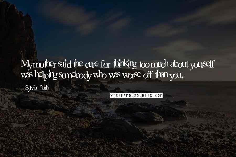 Sylvia Plath Quotes: My mother said the cure for thinking too much about yourself was helping somebody who was worse off than you.