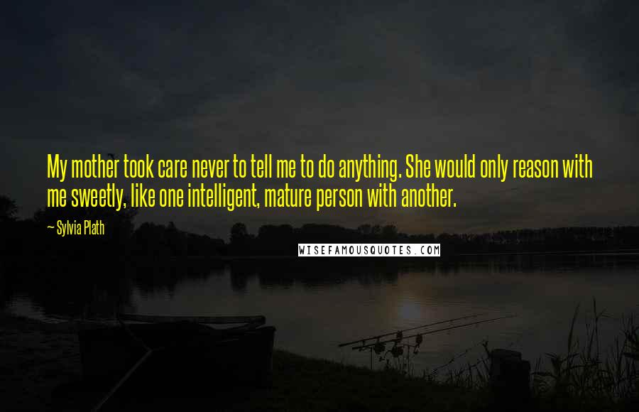 Sylvia Plath Quotes: My mother took care never to tell me to do anything. She would only reason with me sweetly, like one intelligent, mature person with another.