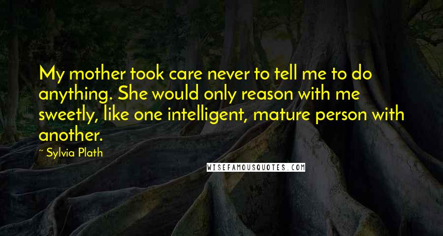 Sylvia Plath Quotes: My mother took care never to tell me to do anything. She would only reason with me sweetly, like one intelligent, mature person with another.