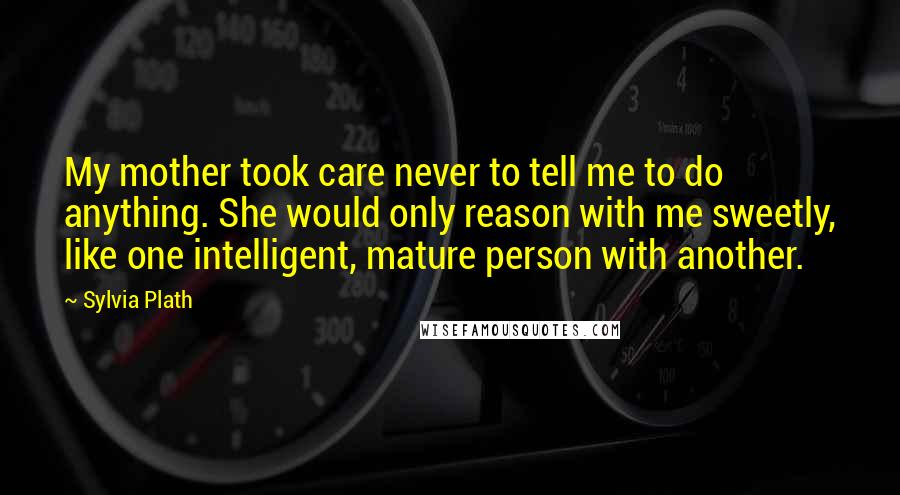 Sylvia Plath Quotes: My mother took care never to tell me to do anything. She would only reason with me sweetly, like one intelligent, mature person with another.