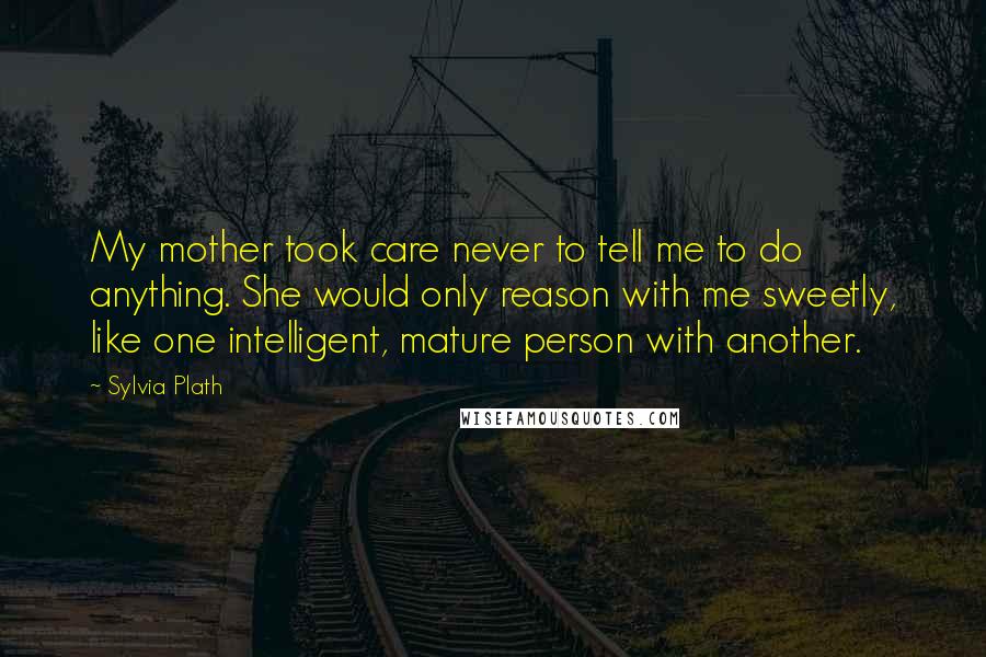 Sylvia Plath Quotes: My mother took care never to tell me to do anything. She would only reason with me sweetly, like one intelligent, mature person with another.