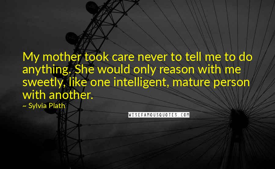 Sylvia Plath Quotes: My mother took care never to tell me to do anything. She would only reason with me sweetly, like one intelligent, mature person with another.