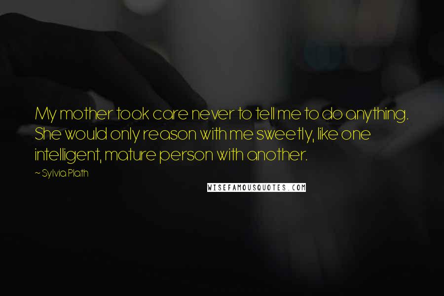 Sylvia Plath Quotes: My mother took care never to tell me to do anything. She would only reason with me sweetly, like one intelligent, mature person with another.