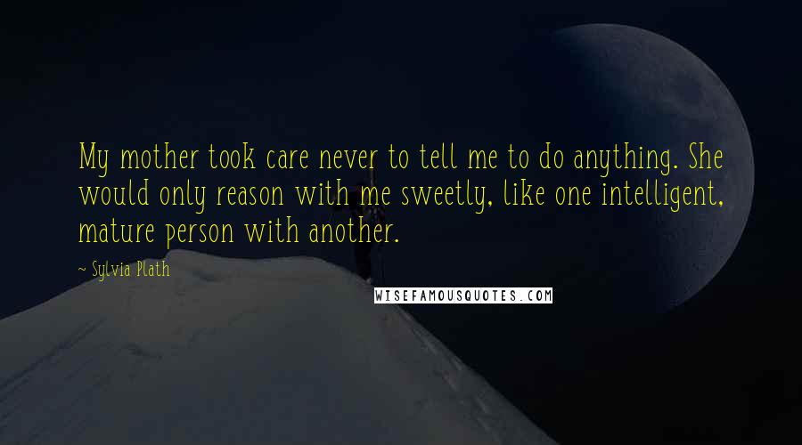 Sylvia Plath Quotes: My mother took care never to tell me to do anything. She would only reason with me sweetly, like one intelligent, mature person with another.