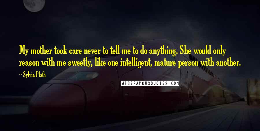 Sylvia Plath Quotes: My mother took care never to tell me to do anything. She would only reason with me sweetly, like one intelligent, mature person with another.