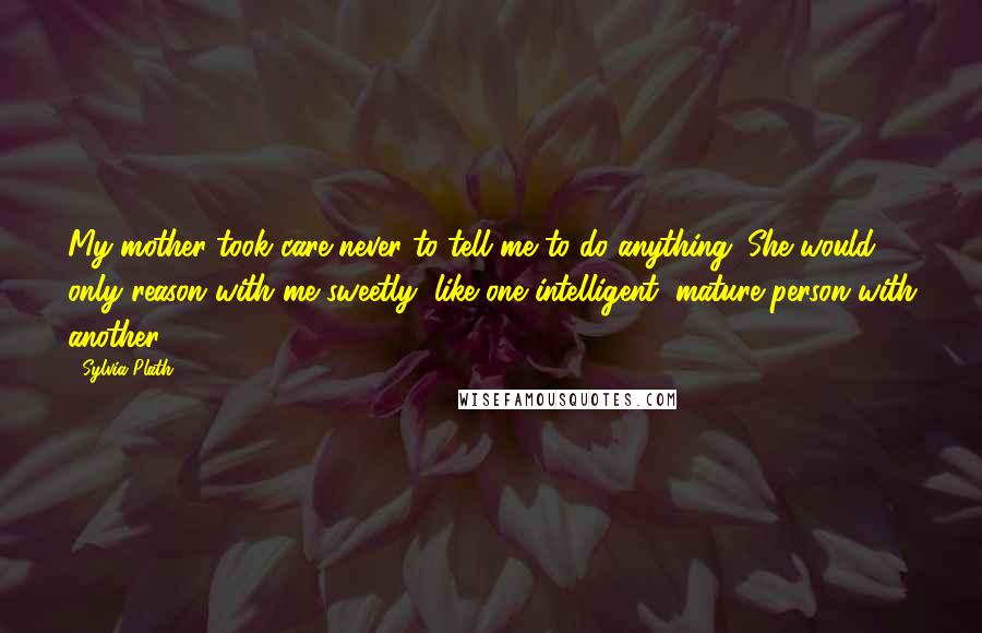 Sylvia Plath Quotes: My mother took care never to tell me to do anything. She would only reason with me sweetly, like one intelligent, mature person with another.