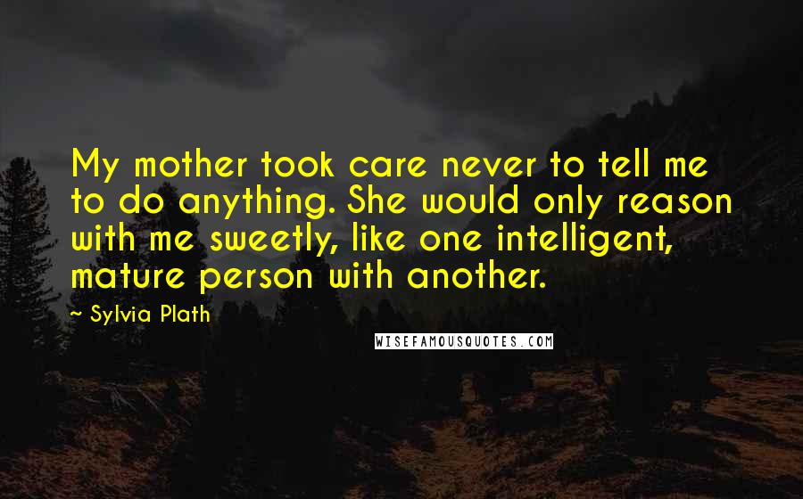 Sylvia Plath Quotes: My mother took care never to tell me to do anything. She would only reason with me sweetly, like one intelligent, mature person with another.