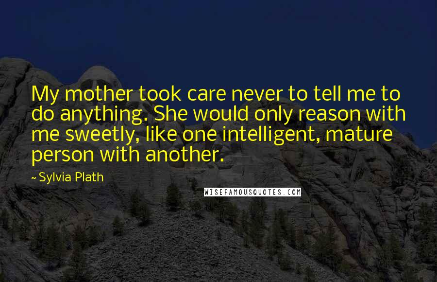 Sylvia Plath Quotes: My mother took care never to tell me to do anything. She would only reason with me sweetly, like one intelligent, mature person with another.