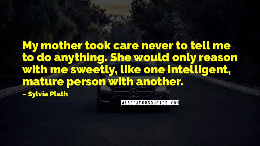 Sylvia Plath Quotes: My mother took care never to tell me to do anything. She would only reason with me sweetly, like one intelligent, mature person with another.