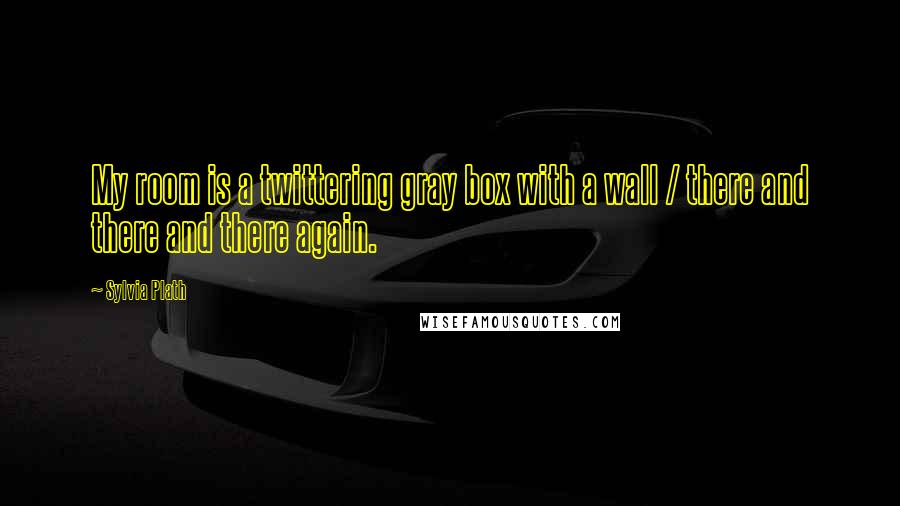 Sylvia Plath Quotes: My room is a twittering gray box with a wall / there and there and there again.