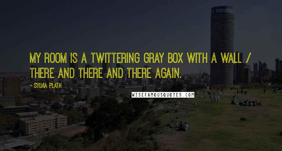 Sylvia Plath Quotes: My room is a twittering gray box with a wall / there and there and there again.