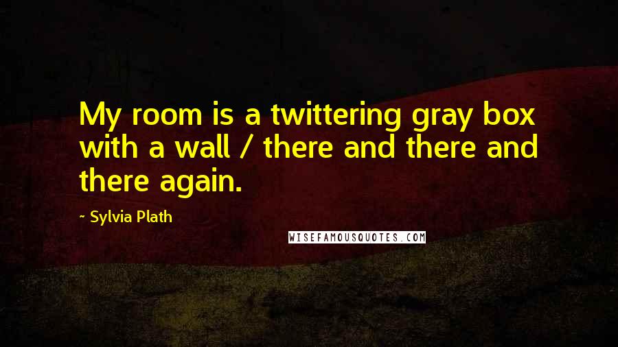 Sylvia Plath Quotes: My room is a twittering gray box with a wall / there and there and there again.