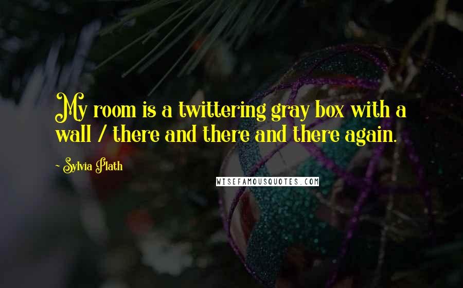 Sylvia Plath Quotes: My room is a twittering gray box with a wall / there and there and there again.
