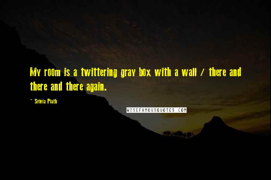 Sylvia Plath Quotes: My room is a twittering gray box with a wall / there and there and there again.