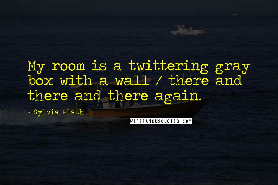 Sylvia Plath Quotes: My room is a twittering gray box with a wall / there and there and there again.