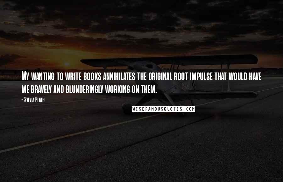 Sylvia Plath Quotes: My wanting to write books annihilates the original root impulse that would have me bravely and blunderingly working on them.