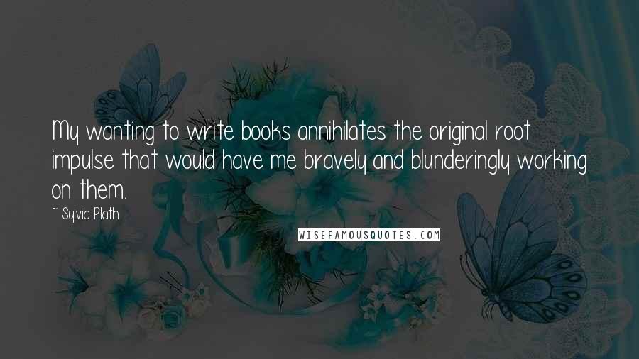 Sylvia Plath Quotes: My wanting to write books annihilates the original root impulse that would have me bravely and blunderingly working on them.