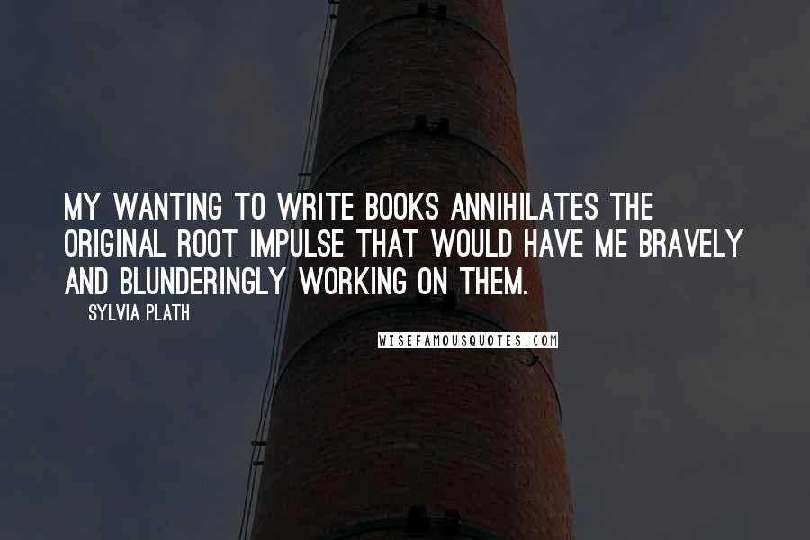 Sylvia Plath Quotes: My wanting to write books annihilates the original root impulse that would have me bravely and blunderingly working on them.