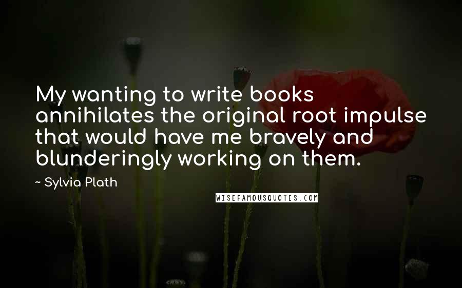 Sylvia Plath Quotes: My wanting to write books annihilates the original root impulse that would have me bravely and blunderingly working on them.