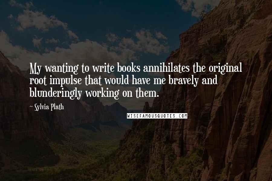 Sylvia Plath Quotes: My wanting to write books annihilates the original root impulse that would have me bravely and blunderingly working on them.