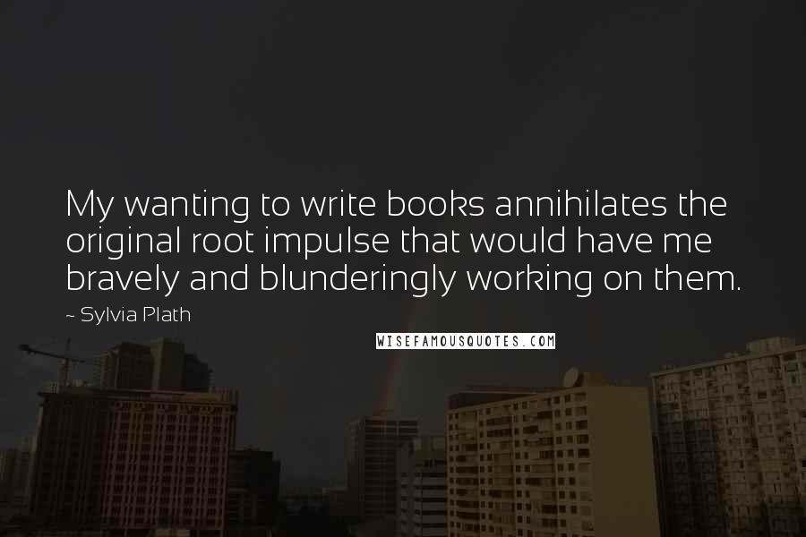 Sylvia Plath Quotes: My wanting to write books annihilates the original root impulse that would have me bravely and blunderingly working on them.