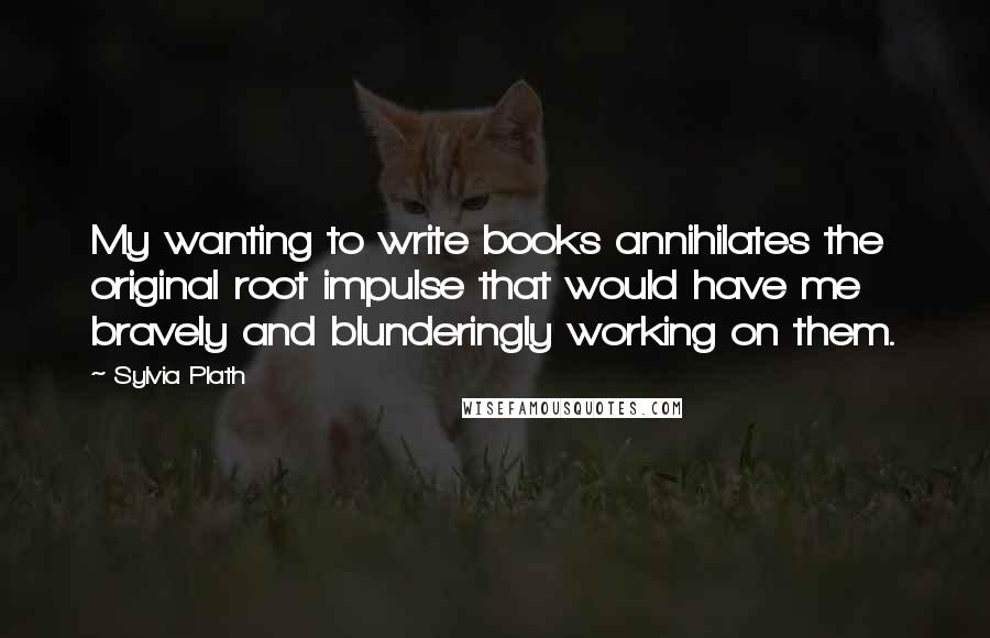 Sylvia Plath Quotes: My wanting to write books annihilates the original root impulse that would have me bravely and blunderingly working on them.