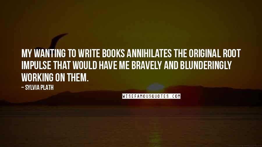 Sylvia Plath Quotes: My wanting to write books annihilates the original root impulse that would have me bravely and blunderingly working on them.