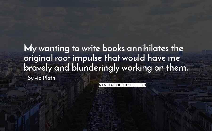 Sylvia Plath Quotes: My wanting to write books annihilates the original root impulse that would have me bravely and blunderingly working on them.