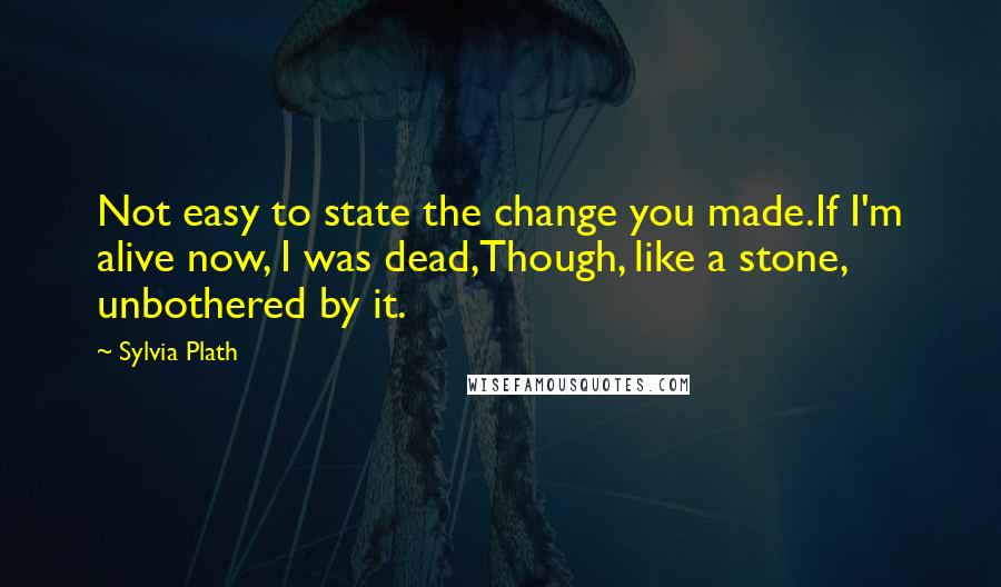 Sylvia Plath Quotes: Not easy to state the change you made.If I'm alive now, I was dead,Though, like a stone, unbothered by it.