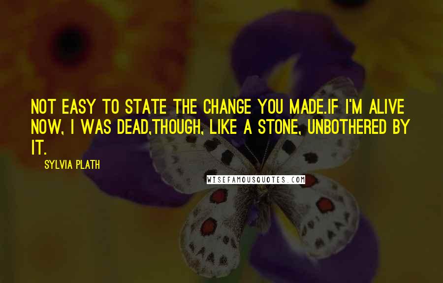 Sylvia Plath Quotes: Not easy to state the change you made.If I'm alive now, I was dead,Though, like a stone, unbothered by it.