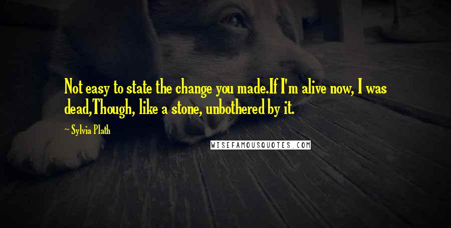 Sylvia Plath Quotes: Not easy to state the change you made.If I'm alive now, I was dead,Though, like a stone, unbothered by it.