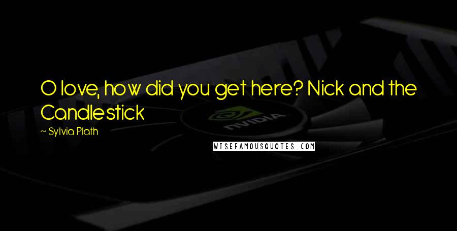 Sylvia Plath Quotes: O love, how did you get here? Nick and the Candlestick