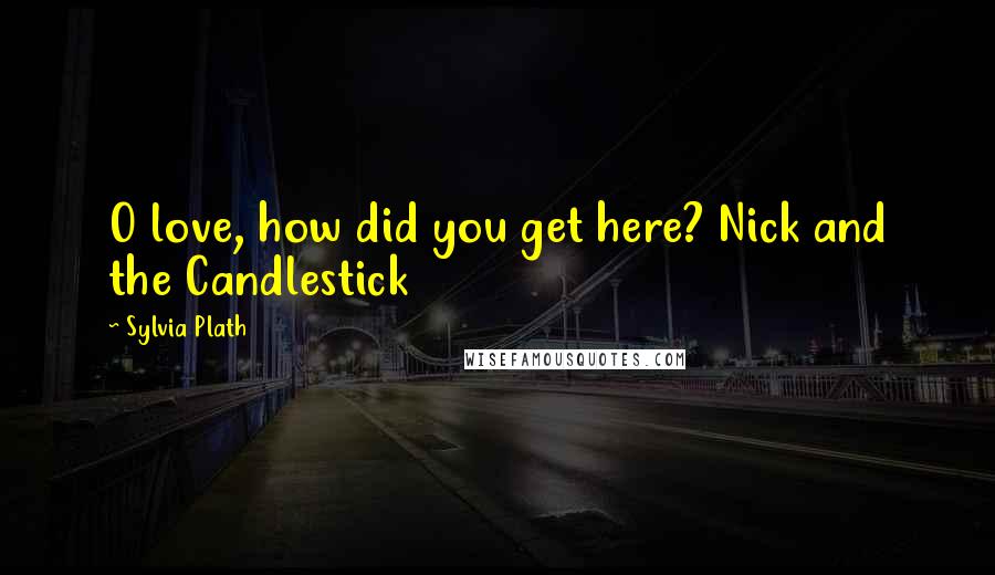 Sylvia Plath Quotes: O love, how did you get here? Nick and the Candlestick