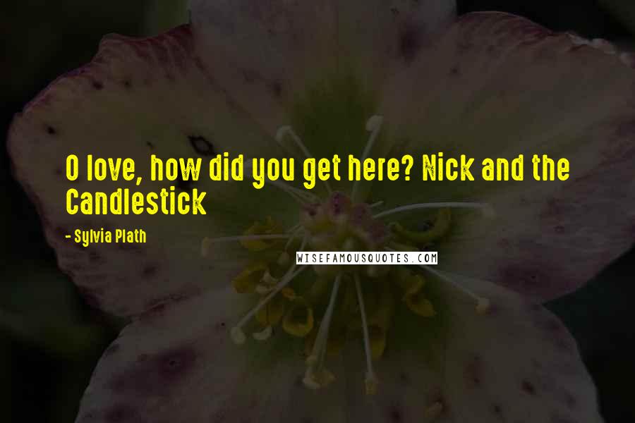 Sylvia Plath Quotes: O love, how did you get here? Nick and the Candlestick