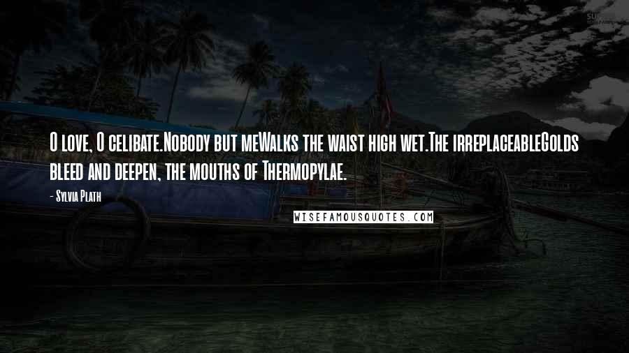 Sylvia Plath Quotes: O love, O celibate.Nobody but meWalks the waist high wet.The irreplaceableGolds bleed and deepen, the mouths of Thermopylae.