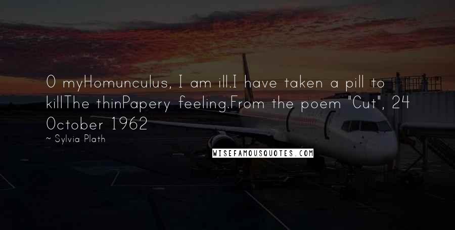 Sylvia Plath Quotes: O myHomunculus, I am ill.I have taken a pill to killThe thinPapery feeling.From the poem "Cut", 24 October 1962