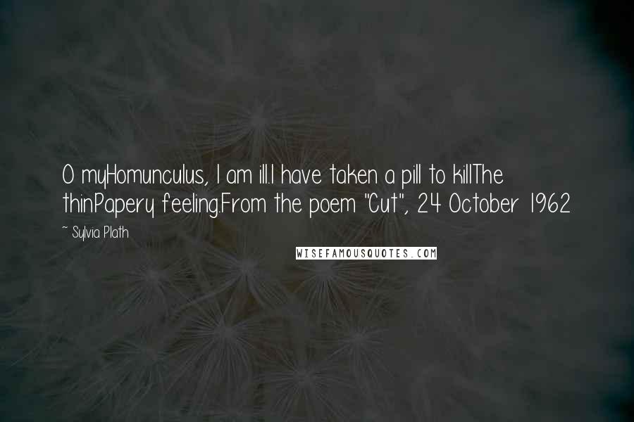 Sylvia Plath Quotes: O myHomunculus, I am ill.I have taken a pill to killThe thinPapery feeling.From the poem "Cut", 24 October 1962